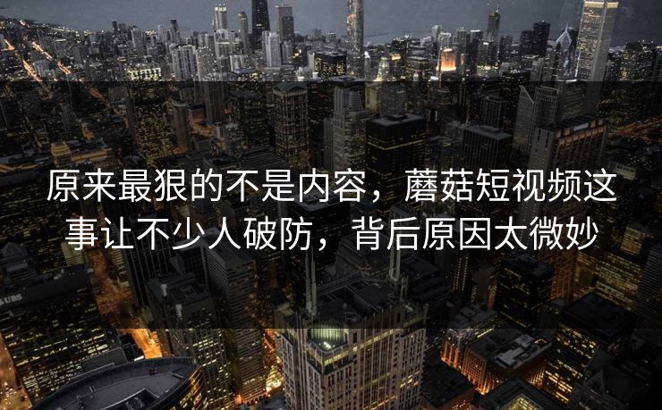 原来最狠的不是内容，蘑菇短视频这事让不少人破防，背后原因太微妙