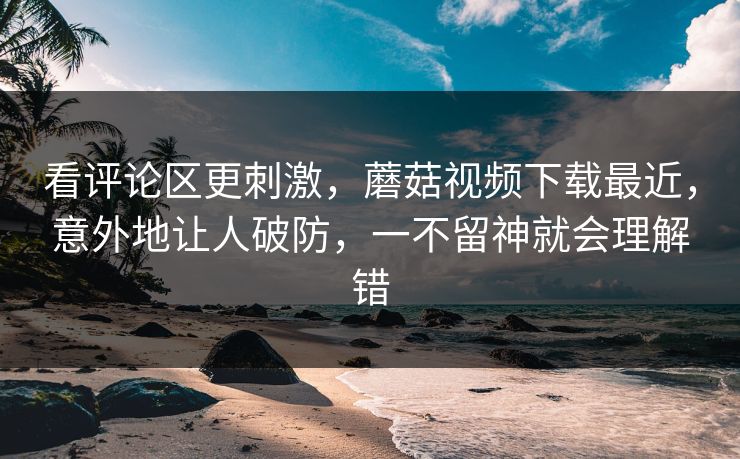 看评论区更刺激，蘑菇视频下载最近，意外地让人破防，一不留神就会理解错