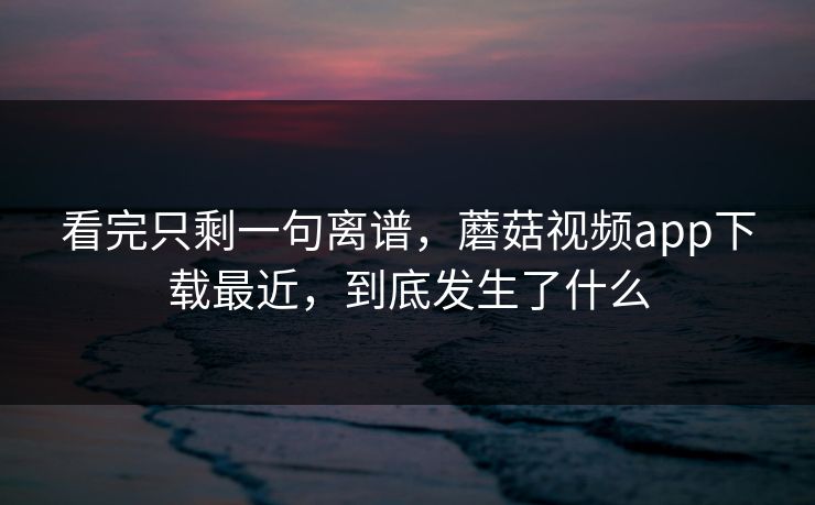 看完只剩一句离谱，蘑菇视频app下载最近，到底发生了什么