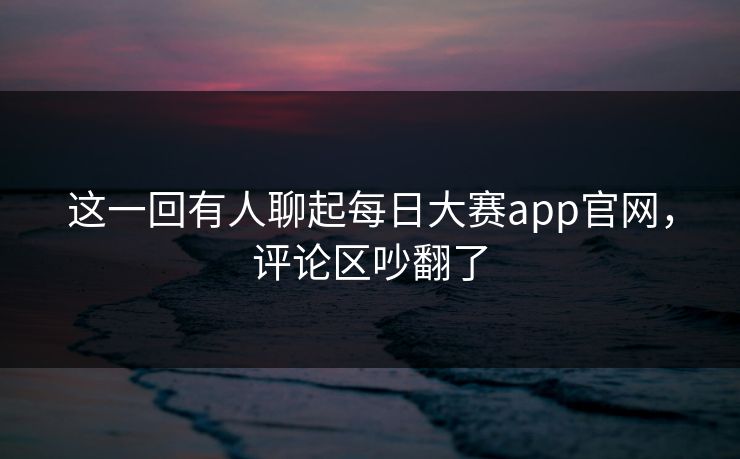 这一回有人聊起每日大赛app官网，评论区吵翻了
