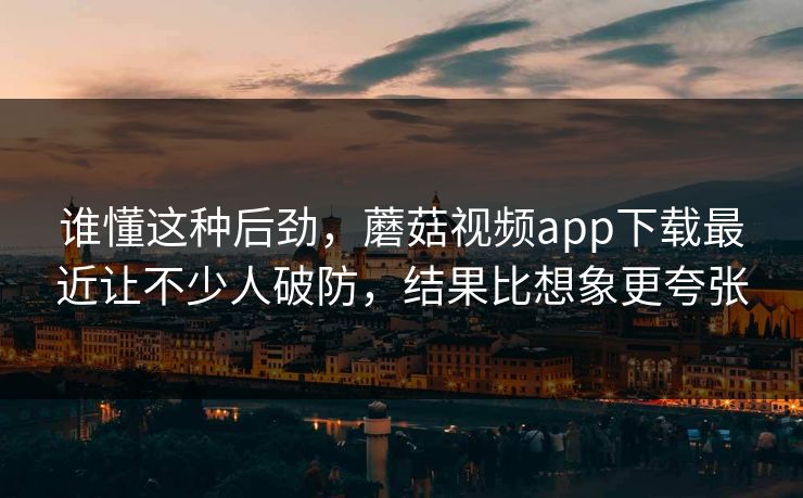 谁懂这种后劲，蘑菇视频app下载最近让不少人破防，结果比想象更夸张