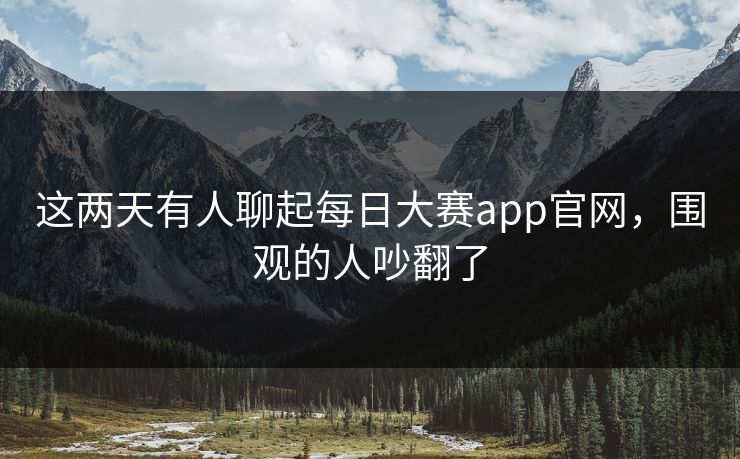 这两天有人聊起每日大赛app官网，围观的人吵翻了