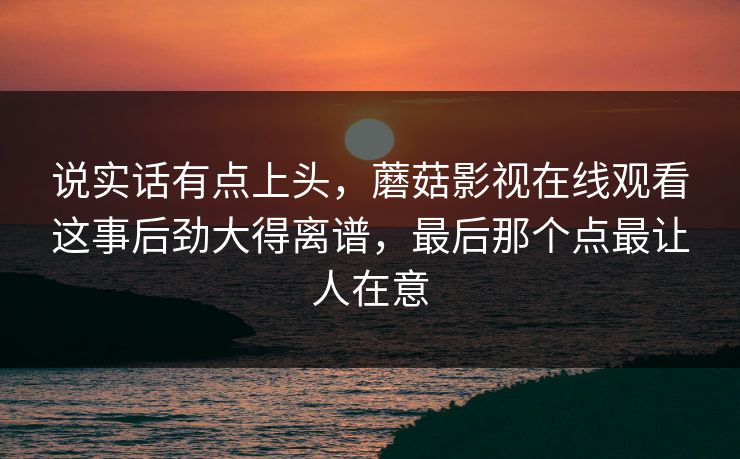 说实话有点上头,蘑菇影视在线观看这事后劲大得离谱,最后那个点最让人在意 说实话有点上头,蘑菇影视在线观看这事后劲大得离谱,最后那个点最让人在意
