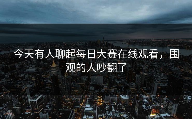 今天有人聊起每日大赛在线观看，围观的人吵翻了