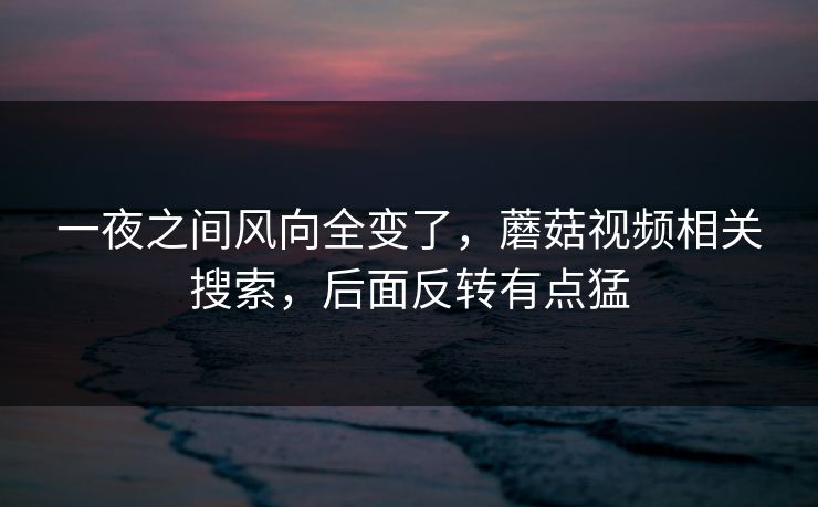 一夜之间风向全变了,蘑菇视频相关搜索,后面反转有点猛 一夜之间风向全变了,蘑菇视频相关搜索,后面反转有点猛