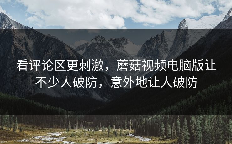 看评论区更刺激，蘑菇视频电脑版让不少人破防，意外地让人破防