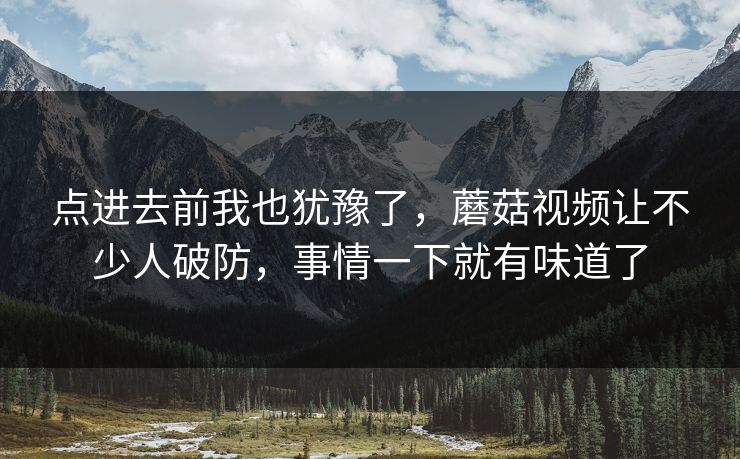 点进去前我也犹豫了,蘑菇视频让不少人破防,事情一下就有味道了 点进去前我也犹豫了,蘑菇视频让不少人破防,事情一下就有味道了