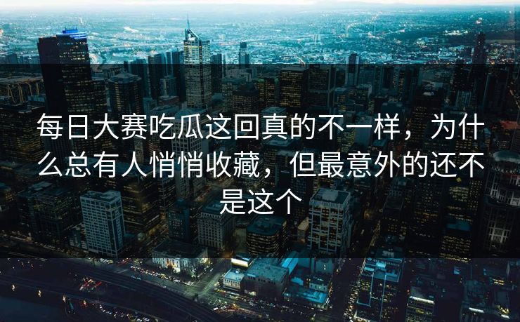 每日大赛吃瓜这回真的不一样，为什么总有人悄悄收藏，但最意外的还不是这个