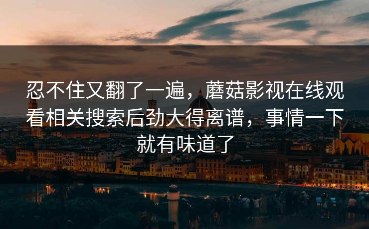 忍不住又翻了一遍，蘑菇影视在线观看相关搜索后劲大得离谱，事情一下就有味道了
