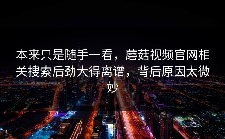 本来只是随手一看,蘑菇视频官网相关搜索后劲大得离谱,背后原因太微妙 本来只是随手一看,蘑菇视频官网相关搜索后劲大得离谱,背后原因太微妙