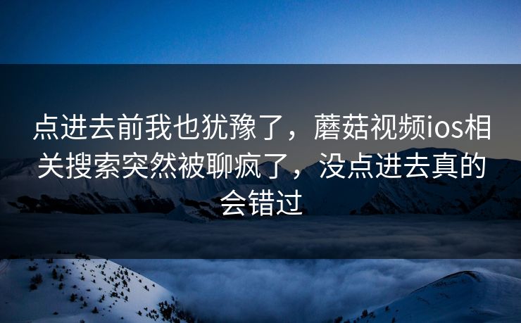 点进去前我也犹豫了,蘑菇视频ios相关搜索突然被聊疯了,没点进去真的会错过 点进去前我也犹豫了,蘑菇视频ios相关搜索突然被聊疯了,没点进去真的会错过