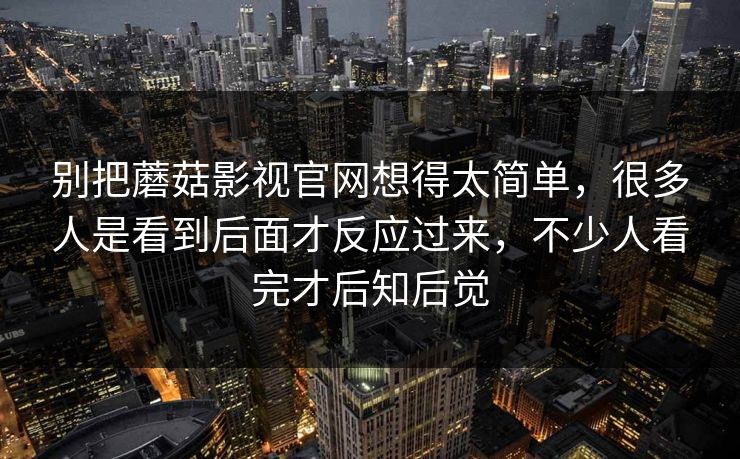 别把蘑菇影视官网想得太简单，很多人是看到后面才反应过来，不少人看完才后知后觉