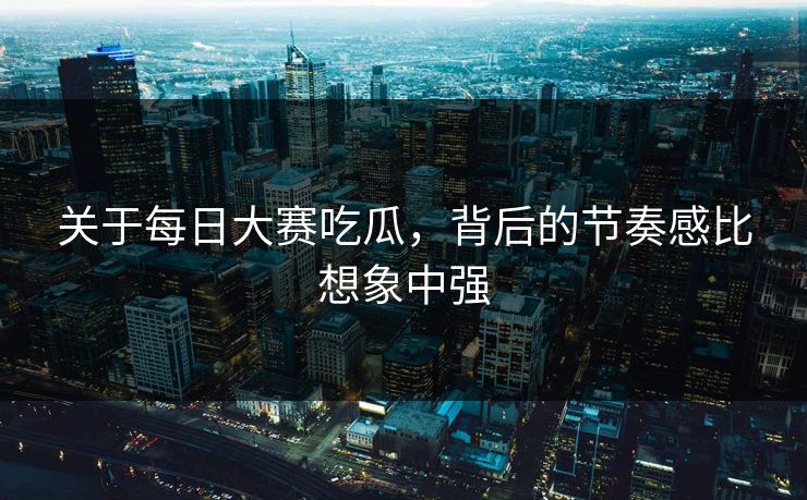 关于每日大赛吃瓜，背后的节奏感比想象中强