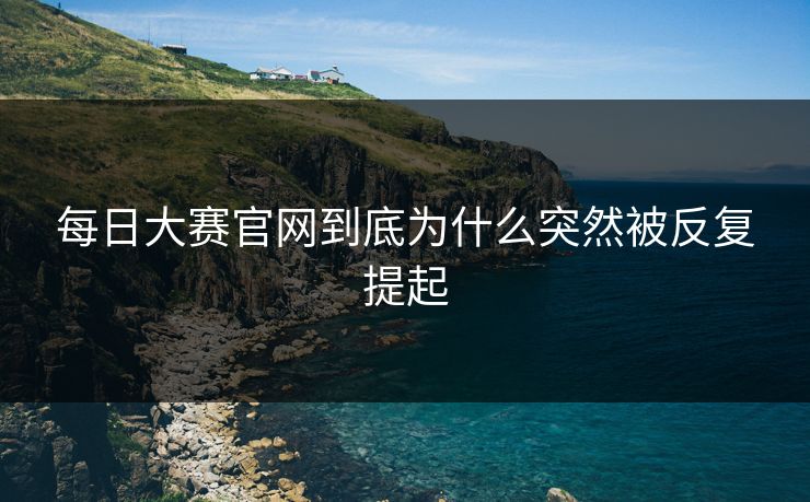 每日大赛官网到底为什么突然被反复提起