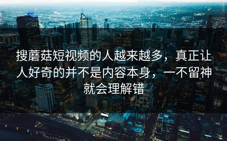 搜蘑菇短视频的人越来越多,真正让人好奇的并不是内容本身,一不留神就会理解错 搜蘑菇短视频的人越来越多,真正让人好奇的并不是内容本身,一不留神就会理解错