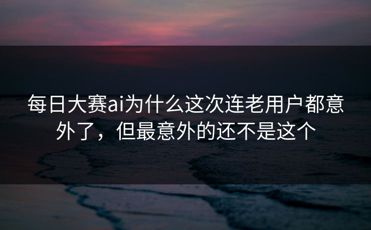 每日大赛ai为什么这次连老用户都意外了，但最意外的还不是这个