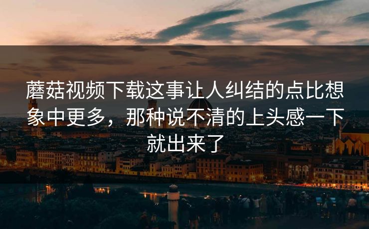 蘑菇视频下载这事让人纠结的点比想象中更多，那种说不清的上头感一下就出来了