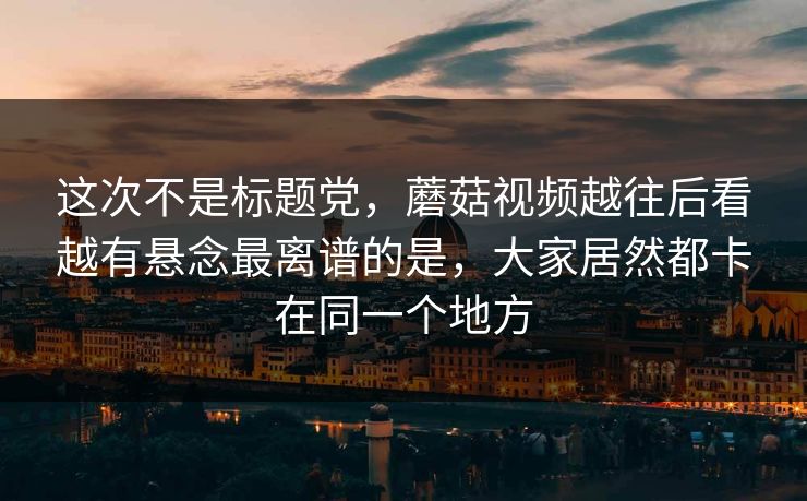 这次不是标题党，蘑菇视频越往后看越有悬念最离谱的是，大家居然都卡在同一个地方