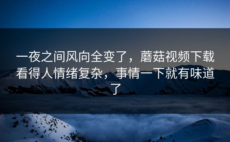 一夜之间风向全变了，蘑菇视频下载看得人情绪复杂，事情一下就有味道了