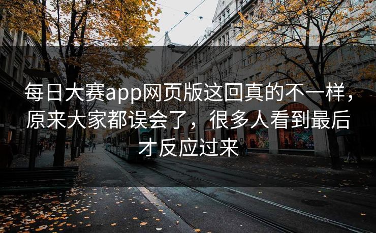 每日大赛app网页版这回真的不一样，原来大家都误会了，很多人看到最后才反应过来