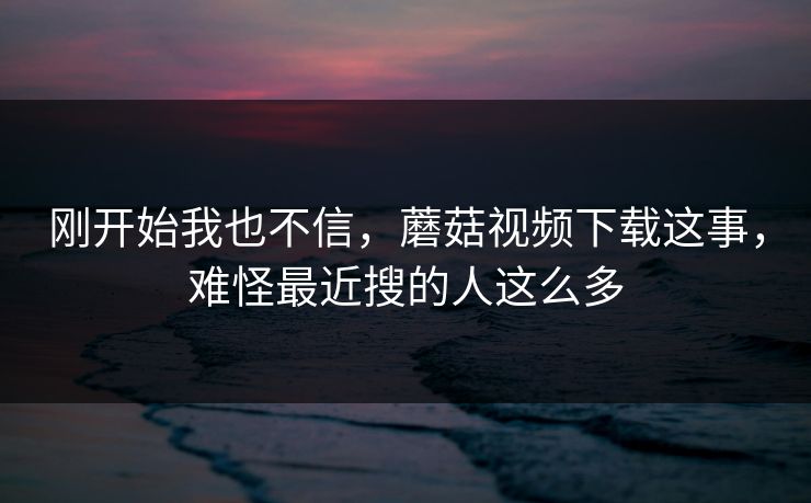 刚开始我也不信，蘑菇视频下载这事，难怪最近搜的人这么多