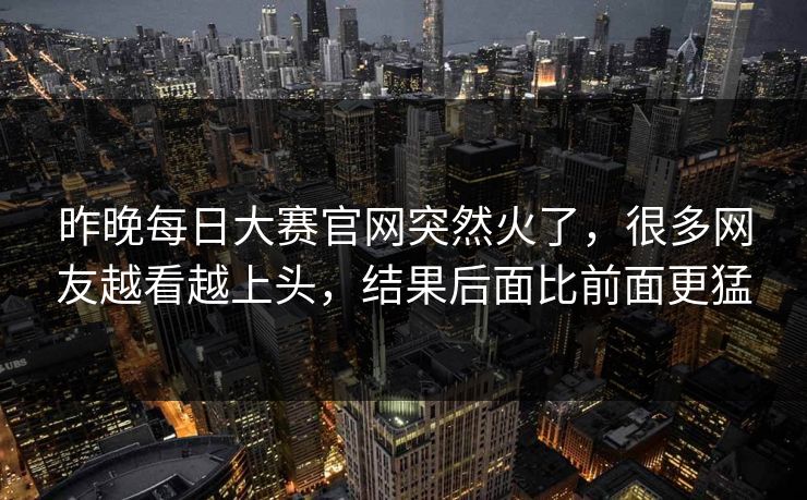 昨晚每日大赛官网突然火了，很多网友越看越上头，结果后面比前面更猛