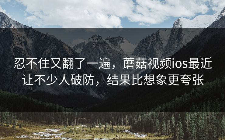 忍不住又翻了一遍，蘑菇视频ios最近让不少人破防，结果比想象更夸张