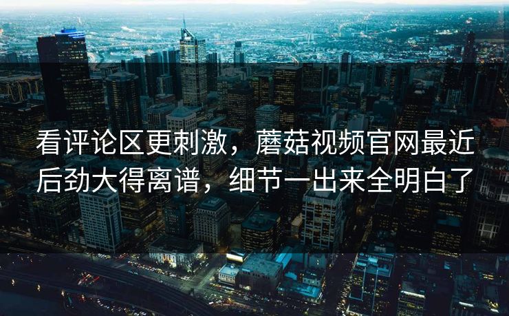 看评论区更刺激，蘑菇视频官网最近后劲大得离谱，细节一出来全明白了