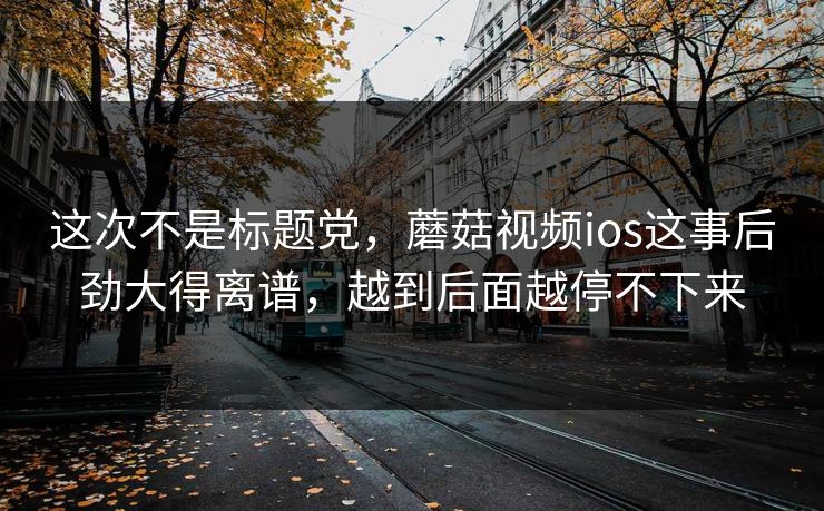 这次不是标题党，蘑菇视频ios这事后劲大得离谱，越到后面越停不下来