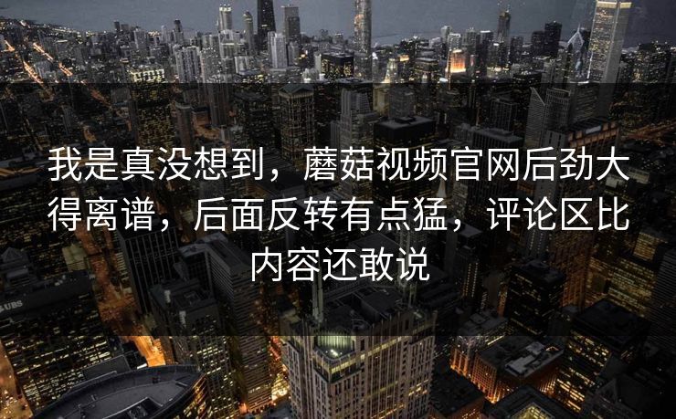 我是真没想到，蘑菇视频官网后劲大得离谱，后面反转有点猛，评论区比内容还敢说