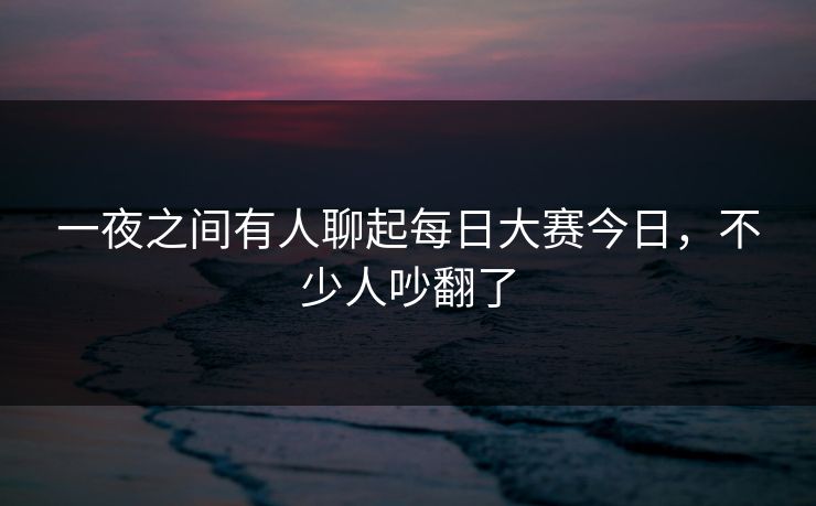 一夜之间有人聊起每日大赛今日，不少人吵翻了