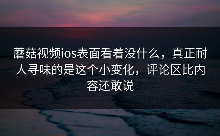 蘑菇视频ios表面看着没什么,真正耐人寻味的是这个小变化,评论区比内容还敢说 蘑菇视频ios表面看着没什么,真正耐人寻味的是这个小变化,评论区比内容还敢说