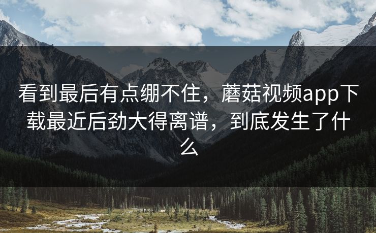 看到最后有点绷不住,蘑菇视频app下载最近后劲大得离谱,到底发生了什么 看到最后有点绷不住,蘑菇视频app下载最近后劲大得离谱,到底发生了什么