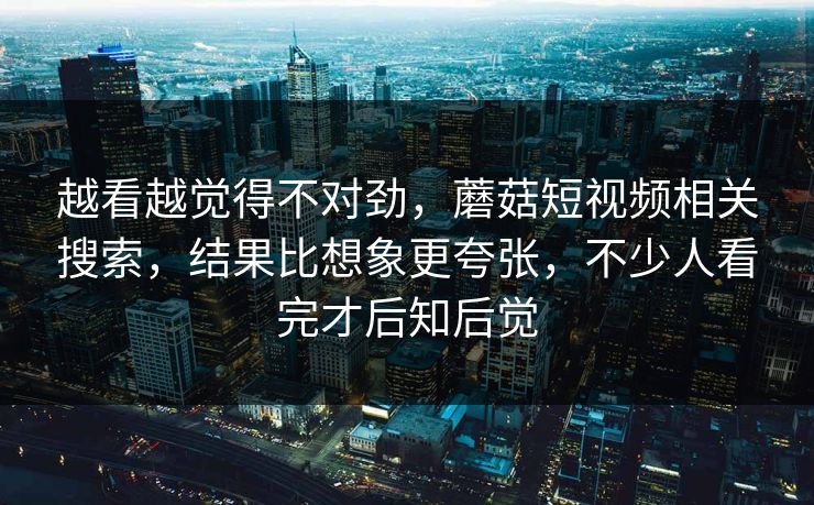越看越觉得不对劲，蘑菇短视频相关搜索，结果比想象更夸张，不少人看完才后知后觉