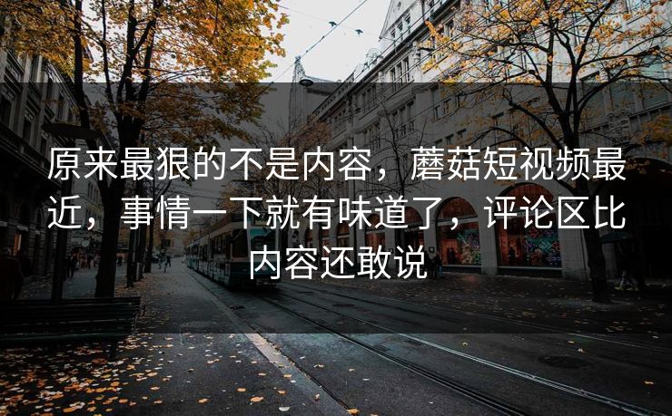 原来最狠的不是内容,蘑菇短视频最近,事情一下就有味道了,评论区比内容还敢说 原来最狠的不是内容,蘑菇短视频最近,事情一下就有味道了,评论区比内容还敢说