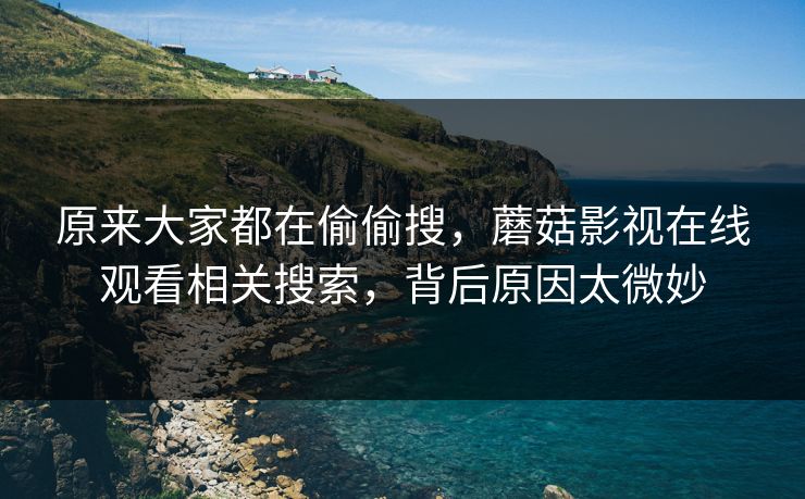 原来大家都在偷偷搜,蘑菇影视在线观看相关搜索,背后原因太微妙 原来大家都在偷偷搜,蘑菇影视在线观看相关搜索,背后原因太微妙
