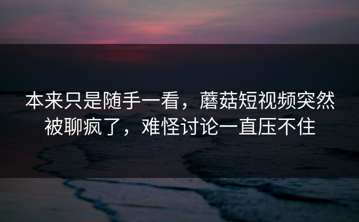 本来只是随手一看，蘑菇短视频突然被聊疯了，难怪讨论一直压不住
