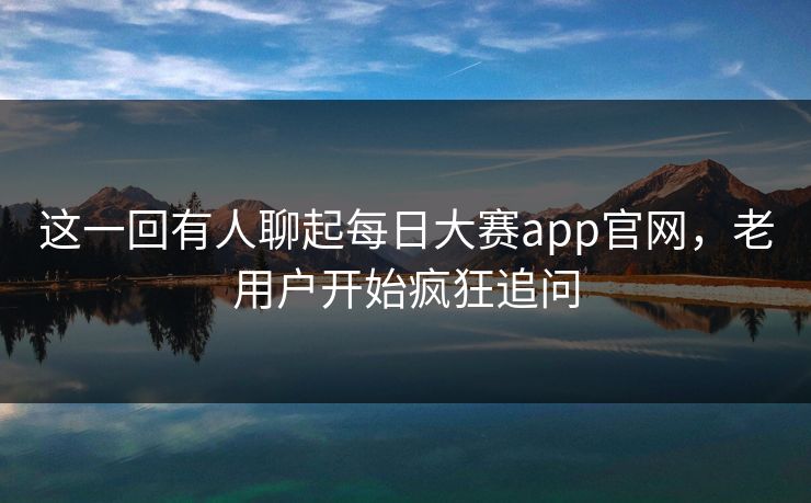 这一回有人聊起每日大赛app官网，老用户开始疯狂追问
