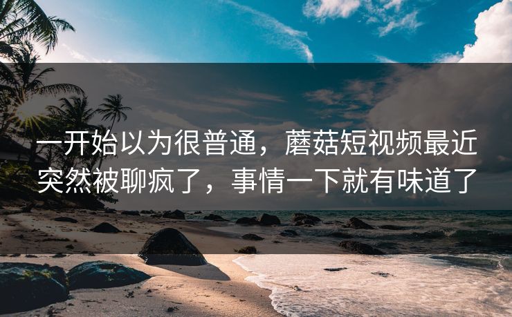 一开始以为很普通,蘑菇短视频最近突然被聊疯了,事情一下就有味道了 一开始以为很普通,蘑菇短视频最近突然被聊疯了,事情一下就有味道了