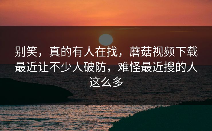 别笑，真的有人在找，蘑菇视频下载最近让不少人破防，难怪最近搜的人这么多
