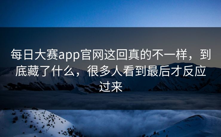 每日大赛app官网这回真的不一样，到底藏了什么，很多人看到最后才反应过来