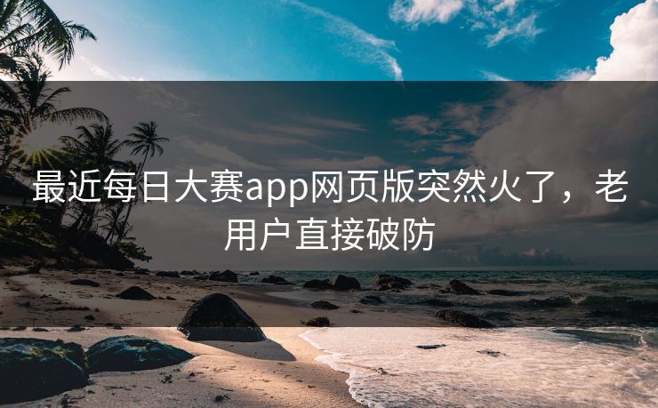 最近每日大赛app网页版突然火了，老用户直接破防