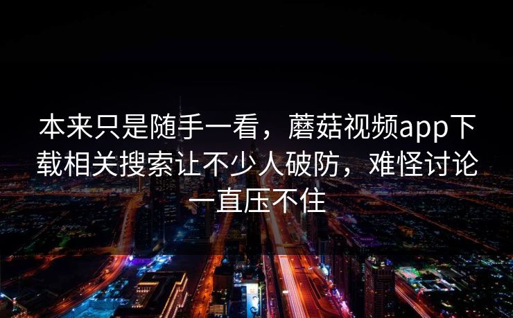 本来只是随手一看，蘑菇视频app下载相关搜索让不少人破防，难怪讨论一直压不住