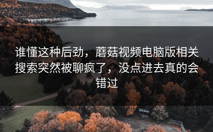 谁懂这种后劲，蘑菇视频电脑版相关搜索突然被聊疯了，没点进去真的会错过