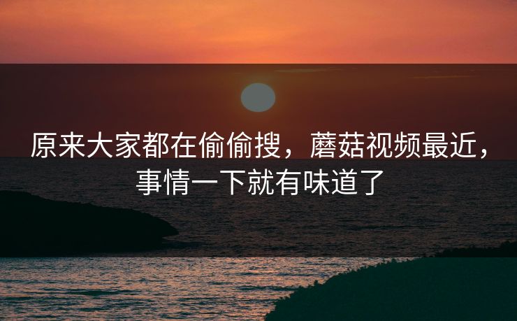 原来大家都在偷偷搜,蘑菇视频最近,事情一下就有味道了 原来大家都在偷偷搜,蘑菇视频最近,事情一下就有味道了