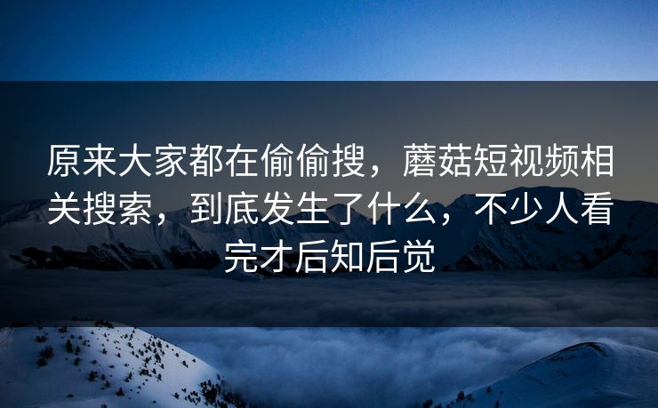 原来大家都在偷偷搜,蘑菇短视频相关搜索,到底发生了什么,不少人看完才后知后觉 原来大家都在偷偷搜,蘑菇短视频相关搜索,到底发生了什么,不少人看完才后知后觉