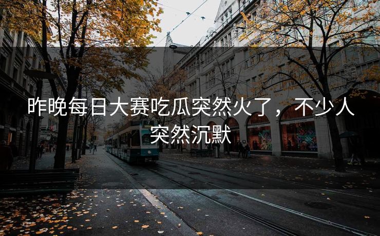 昨晚每日大赛吃瓜突然火了，不少人突然沉默