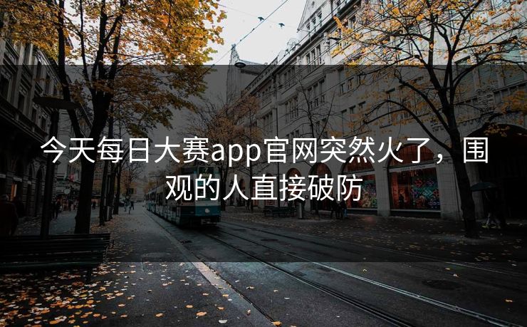 今天每日大赛app官网突然火了，围观的人直接破防