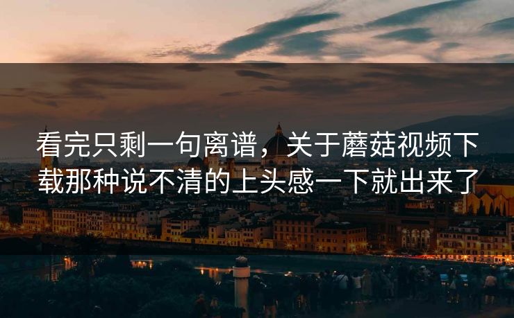 看完只剩一句离谱,关于蘑菇视频下载那种说不清的上头感一下就出来了 看完只剩一句离谱,关于蘑菇视频下载那种说不清的上头感一下就出来了