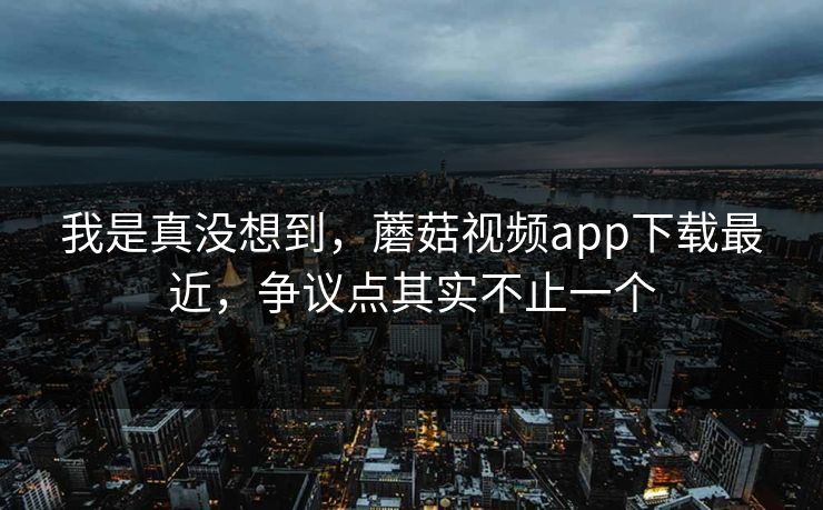 我是真没想到,蘑菇视频app下载最近,争议点其实不止一个 我是真没想到,蘑菇视频app下载最近,争议点其实不止一个